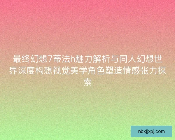 最终幻想7蒂法h魅力解析与同人幻想世界深度构想视觉美学角色塑造情感张力探索