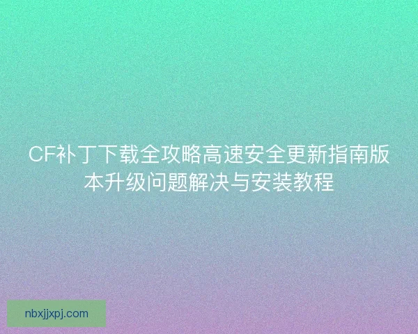 CF补丁下载全攻略高速安全更新指南版本升级问题解决与安装教程